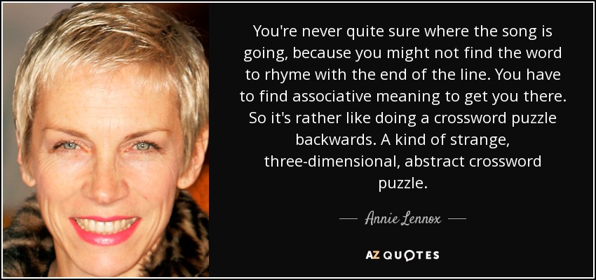 You're never quite sure where the song is going, because you might not find the word to rhyme with the end of the line. You have to find associative meaning to get you there. So it's rather like doing a crossword puzzle backwards. A kind of strange, three-dimensional, abstract crossword puzzle. - Annie Lennox
