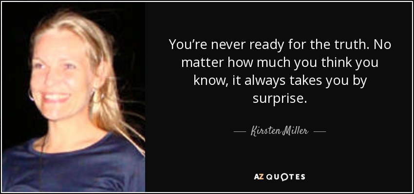 You’re never ready for the truth. No matter how much you think you know, it always takes you by surprise. - Kirsten Miller