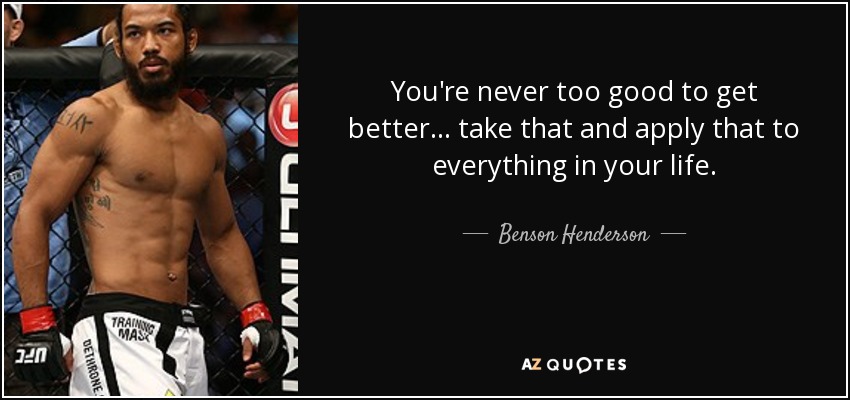 You're never too good to get better... take that and apply that to everything in your life. - Benson Henderson