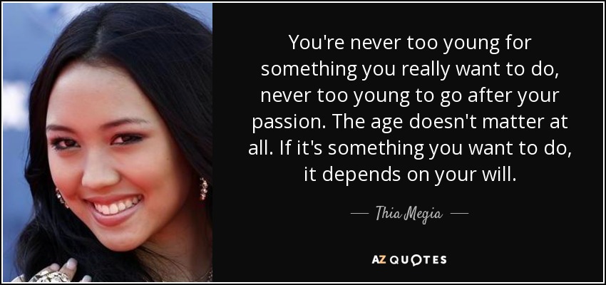 You're never too young for something you really want to do, never too young to go after your passion. The age doesn't matter at all. If it's something you want to do, it depends on your will. - Thia Megia