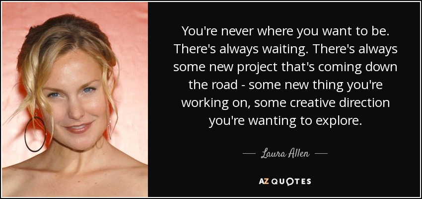 You're never where you want to be. There's always waiting. There's always some new project that's coming down the road - some new thing you're working on, some creative direction you're wanting to explore. - Laura Allen