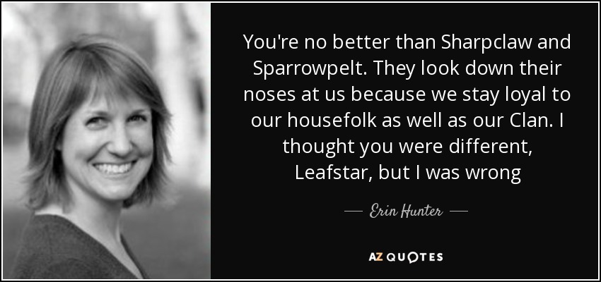 You're no better than Sharpclaw and Sparrowpelt. They look down their noses at us because we stay loyal to our housefolk as well as our Clan. I thought you were different, Leafstar, but I was wrong - Erin Hunter