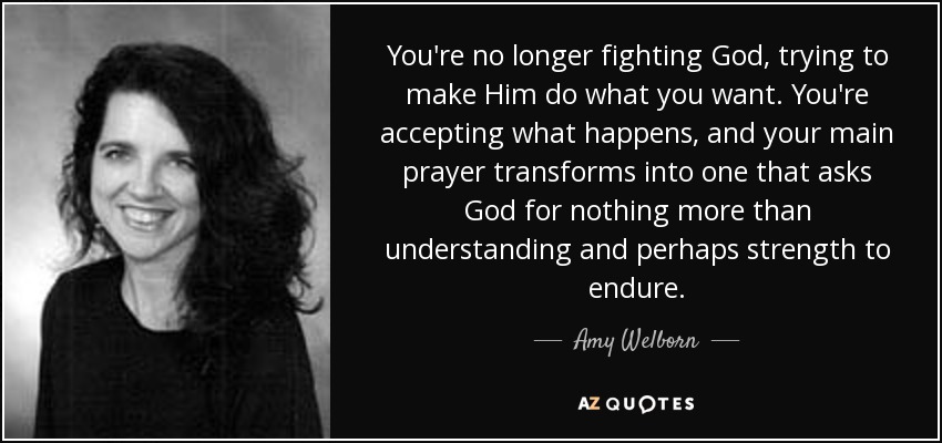 You're no longer fighting God, trying to make Him do what you want. You're accepting what happens, and your main prayer transforms into one that asks God for nothing more than understanding and perhaps strength to endure. - Amy Welborn