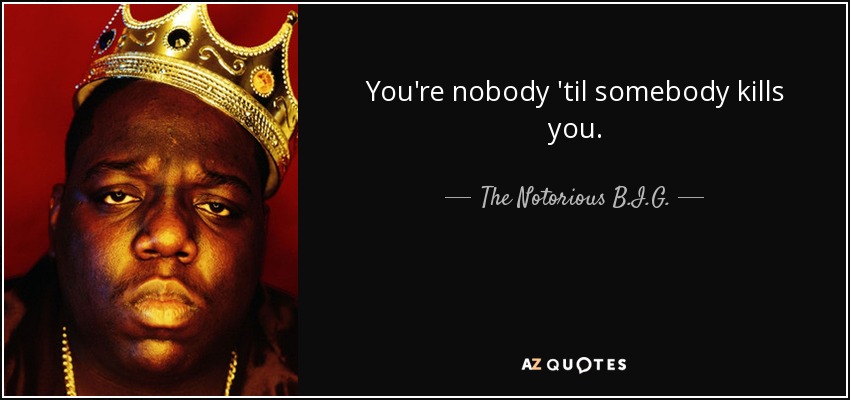 You're nobody 'til somebody kills you. - The Notorious B.I.G.