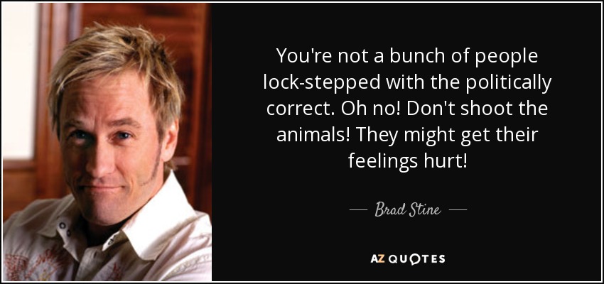 You're not a bunch of people lock-stepped with the politically correct. Oh no! Don't shoot the animals! They might get their feelings hurt! - Brad Stine