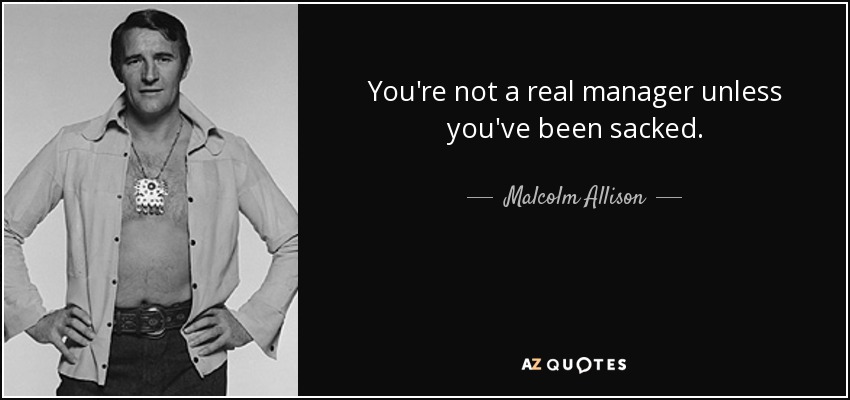 You're not a real manager unless you've been sacked. - Malcolm Allison