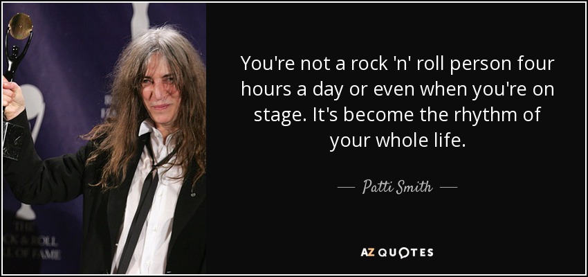 You're not a rock 'n' roll person four hours a day or even when you're on stage. It's become the rhythm of your whole life. - Patti Smith