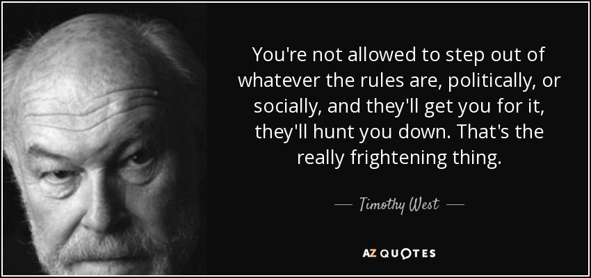 You're not allowed to step out of whatever the rules are, politically, or socially, and they'll get you for it, they'll hunt you down. That's the really frightening thing. - Timothy West