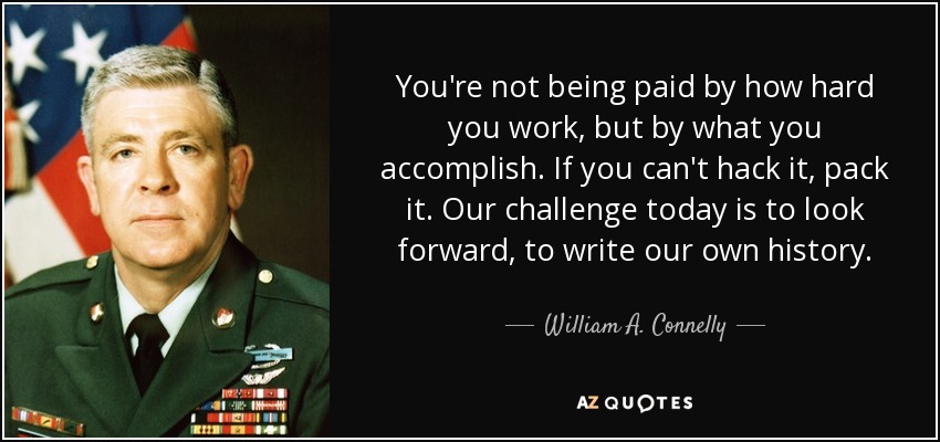 You're not being paid by how hard you work, but by what you accomplish. If you can't hack it, pack it. Our challenge today is to look forward, to write our own history. - William A. Connelly