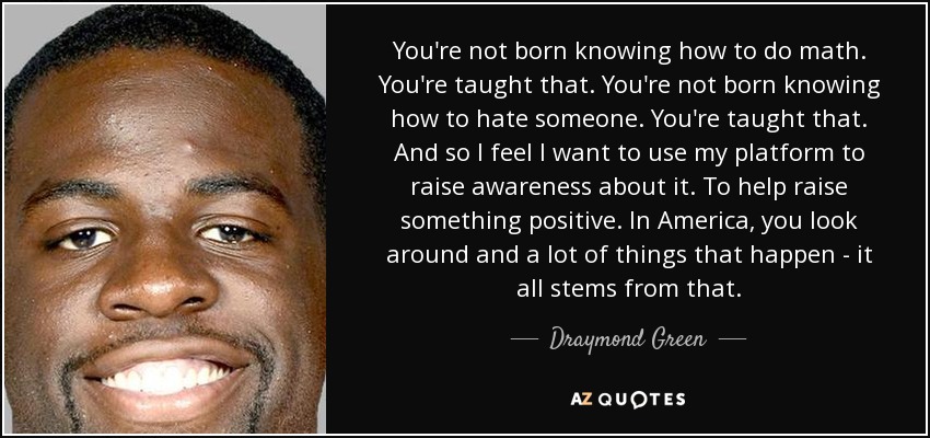 You're not born knowing how to do math. You're taught that. You're not born knowing how to hate someone. You're taught that. And so I feel I want to use my platform to raise awareness about it. To help raise something positive. In America, you look around and a lot of things that happen - it all stems from that. - Draymond Green