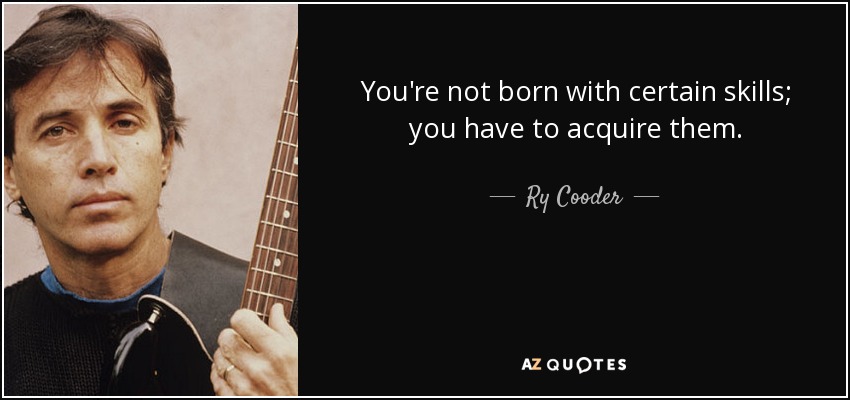 You're not born with certain skills; you have to acquire them. - Ry Cooder