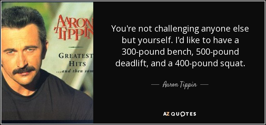 You're not challenging anyone else but yourself. I'd like to have a 300-pound bench, 500-pound deadlift, and a 400-pound squat. - Aaron Tippin