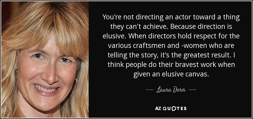You're not directing an actor toward a thing they can't achieve. Because direction is elusive. When directors hold respect for the various craftsmen and -women who are telling the story, it's the greatest result. I think people do their bravest work when given an elusive canvas. - Laura Dern