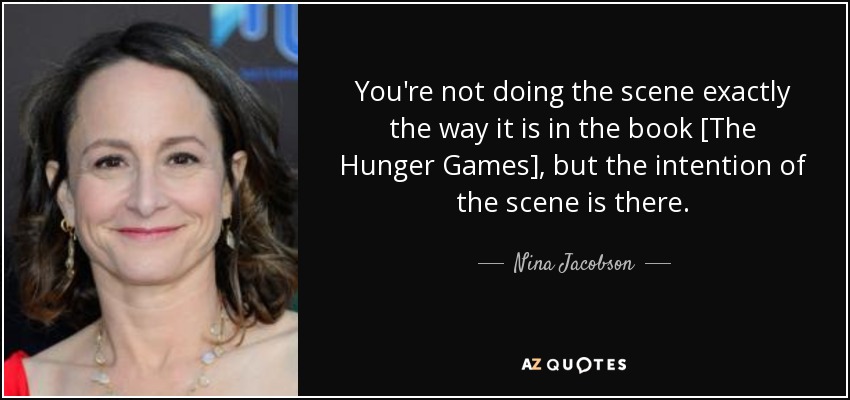 You're not doing the scene exactly the way it is in the book [The Hunger Games], but the intention of the scene is there. - Nina Jacobson