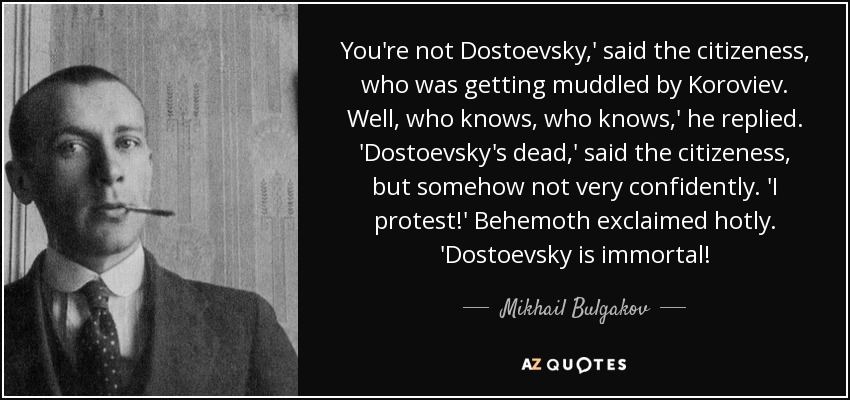 You're not Dostoevsky,' said the citizeness, who was getting muddled by Koroviev. Well, who knows, who knows,' he replied. 'Dostoevsky's dead,' said the citizeness, but somehow not very confidently. 'I protest!' Behemoth exclaimed hotly. 'Dostoevsky is immortal! - Mikhail Bulgakov