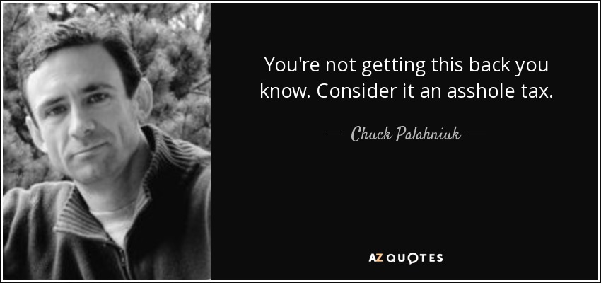 You're not getting this back you know. Consider it an asshole tax. - Chuck Palahniuk