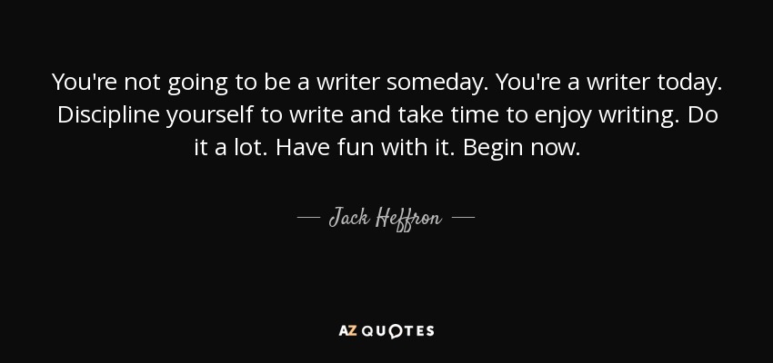 You're not going to be a writer someday. You're a writer today. Discipline yourself to write and take time to enjoy writing. Do it a lot. Have fun with it. Begin now. - Jack Heffron