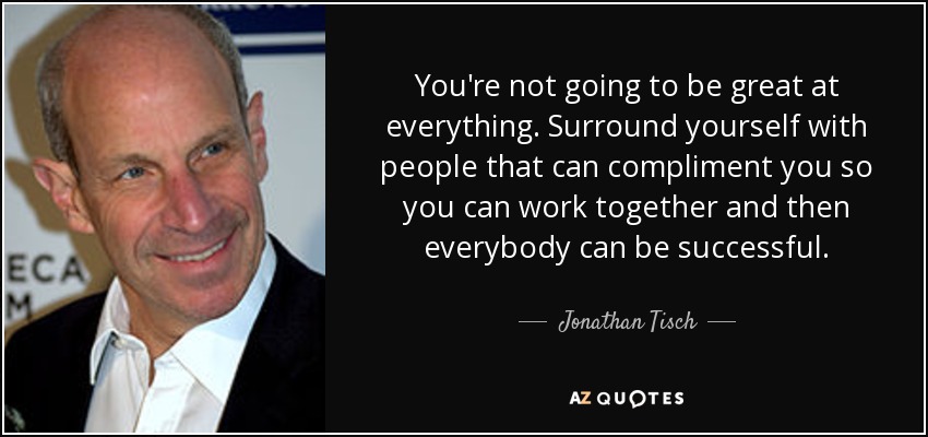 You're not going to be great at everything. Surround yourself with people that can compliment you so you can work together and then everybody can be successful. - Jonathan Tisch
