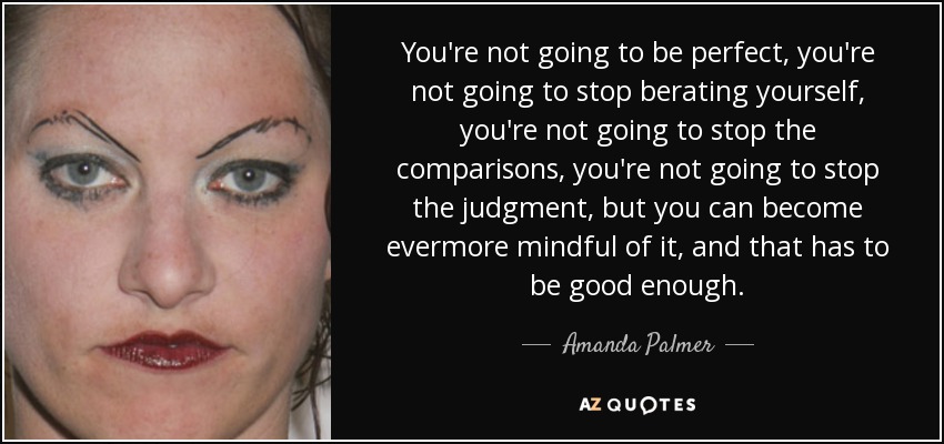 You're not going to be perfect, you're not going to stop berating yourself, you're not going to stop the comparisons, you're not going to stop the judgment, but you can become evermore mindful of it, and that has to be good enough. - Amanda Palmer