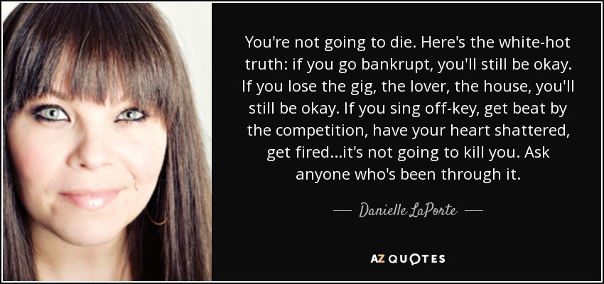 You're not going to die. Here's the white-hot truth: if you go bankrupt, you'll still be okay. If you lose the gig, the lover, the house, you'll still be okay. If you sing off-key, get beat by the competition, have your heart shattered, get fired...it's not going to kill you. Ask anyone who's been through it. - Danielle LaPorte