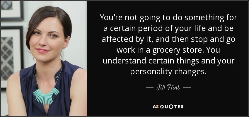 You're not going to do something for a certain period of your life and be affected by it, and then stop and go work in a grocery store. You understand certain things and your personality changes. - Jill Flint