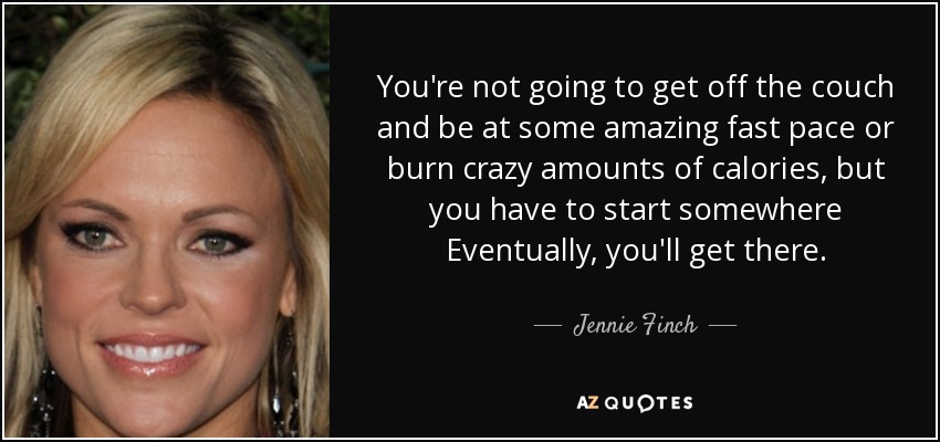 You're not going to get off the couch and be at some amazing fast pace or burn crazy amounts of calories, but you have to start somewhere Eventually, you'll get there. - Jennie Finch