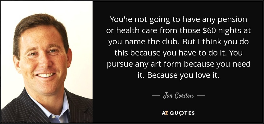You're not going to have any pension or health care from those $60 nights at you name the club. But I think you do this because you have to do it. You pursue any art form because you need it. Because you love it. - Jon Gordon