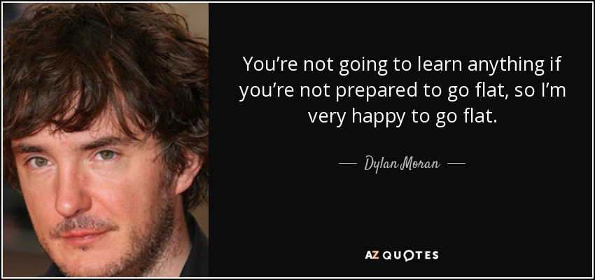 You’re not going to learn anything if you’re not prepared to go flat, so I’m very happy to go flat. - Dylan Moran