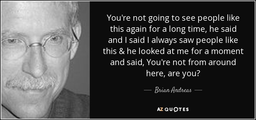 You're not going to see people like this again for a long time, he said and I said I always saw people like this & he looked at me for a moment and said, You're not from around here, are you? - Brian Andreas