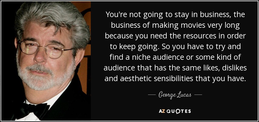 You're not going to stay in business, the business of making movies very long because you need the resources in order to keep going. So you have to try and find a niche audience or some kind of audience that has the same likes, dislikes and aesthetic sensibilities that you have. - George Lucas