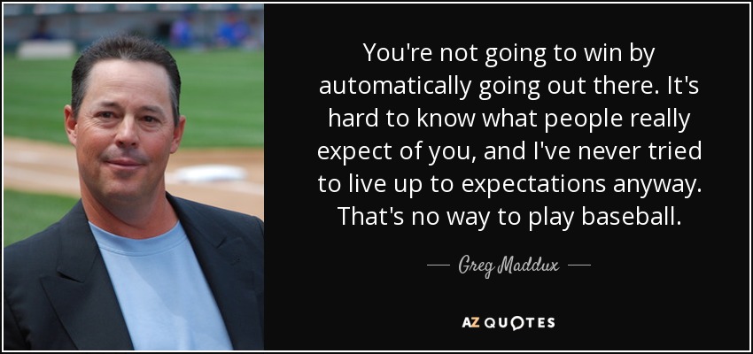 You're not going to win by automatically going out there. It's hard to know what people really expect of you, and I've never tried to live up to expectations anyway. That's no way to play baseball. - Greg Maddux