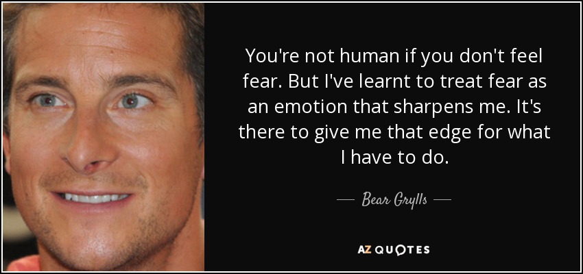 You're not human if you don't feel fear. But I've learnt to treat fear as an emotion that sharpens me. It's there to give me that edge for what I have to do. - Bear Grylls