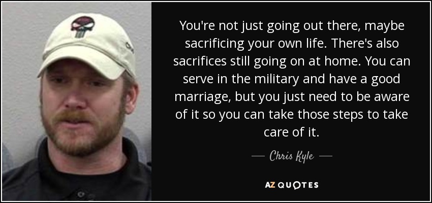 You're not just going out there, maybe sacrificing your own life. There's also sacrifices still going on at home. You can serve in the military and have a good marriage, but you just need to be aware of it so you can take those steps to take care of it. - Chris Kyle