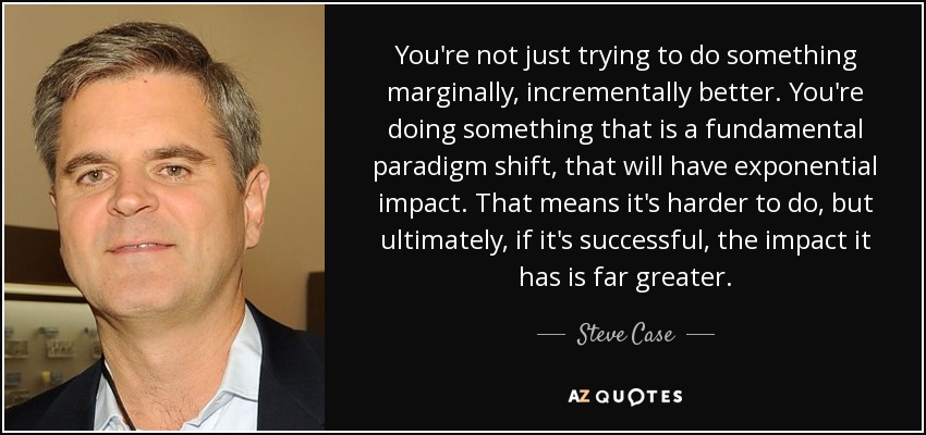 You're not just trying to do something marginally, incrementally better. You're doing something that is a fundamental paradigm shift, that will have exponential impact. That means it's harder to do, but ultimately, if it's successful, the impact it has is far greater. - Steve Case