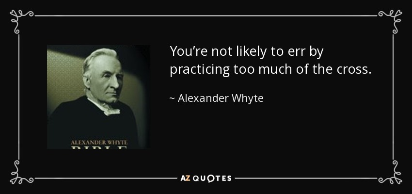 You’re not likely to err by practicing too much of the cross. - Alexander Whyte