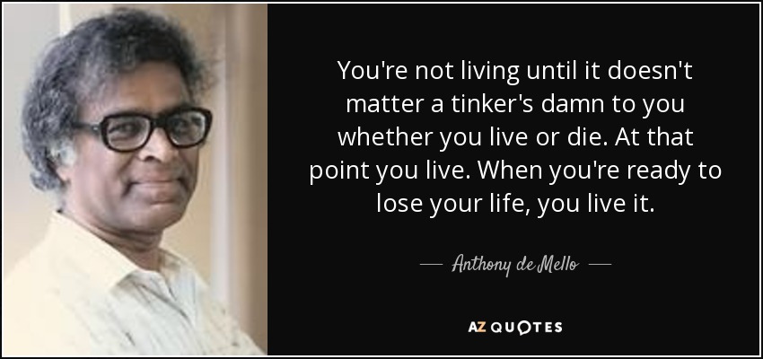 You're not living until it doesn't matter a tinker's damn to you whether you live or die. At that point you live. When you're ready to lose your life, you live it. - Anthony de Mello