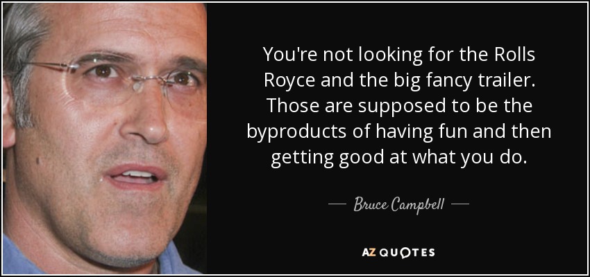 You're not looking for the Rolls Royce and the big fancy trailer. Those are supposed to be the byproducts of having fun and then getting good at what you do. - Bruce Campbell