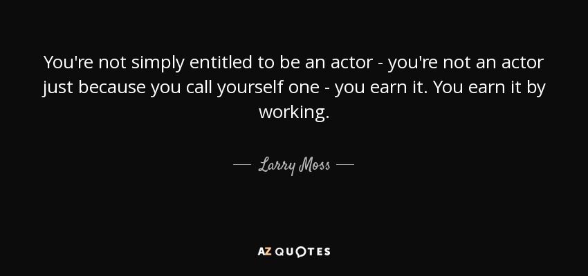You're not simply entitled to be an actor - you're not an actor just because you call yourself one - you earn it. You earn it by working. - Larry Moss