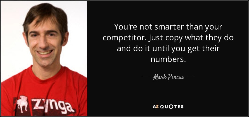 You're not smarter than your competitor. Just copy what they do and do it until you get their numbers. - Mark Pincus