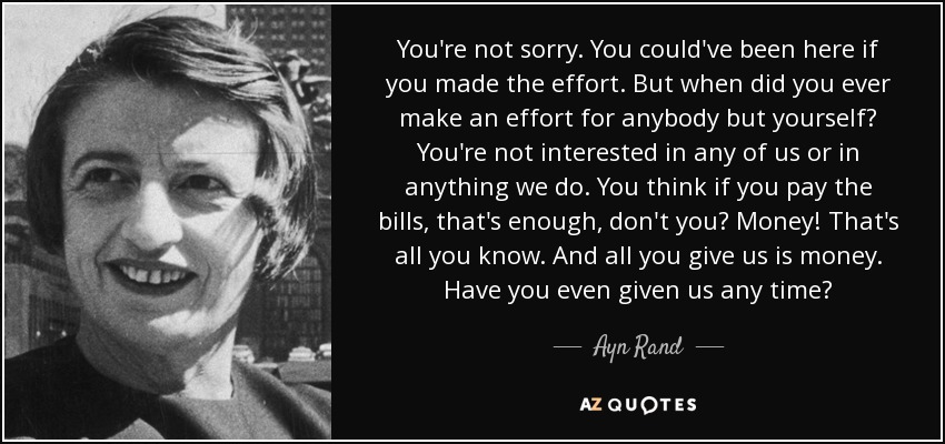 You're not sorry. You could've been here if you made the effort. But when did you ever make an effort for anybody but yourself? You're not interested in any of us or in anything we do. You think if you pay the bills, that's enough, don't you? Money! That's all you know. And all you give us is money. Have you even given us any time? - Ayn Rand