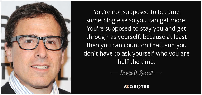 You're not supposed to become something else so you can get more. You're supposed to stay you and get through as yourself, because at least then you can count on that, and you don't have to ask yourself who you are half the time. - David O. Russell