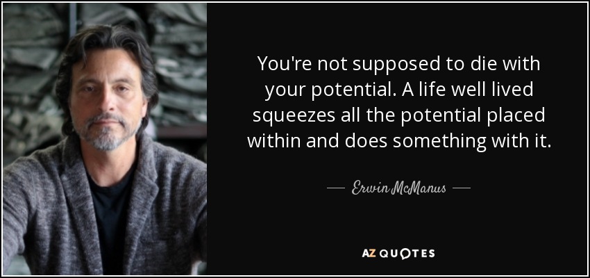 You're not supposed to die with your potential. A life well lived squeezes all the potential placed within and does something with it. - Erwin McManus