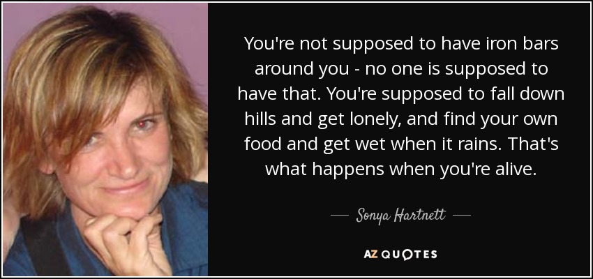 You're not supposed to have iron bars around you - no one is supposed to have that. You're supposed to fall down hills and get lonely, and find your own food and get wet when it rains. That's what happens when you're alive. - Sonya Hartnett