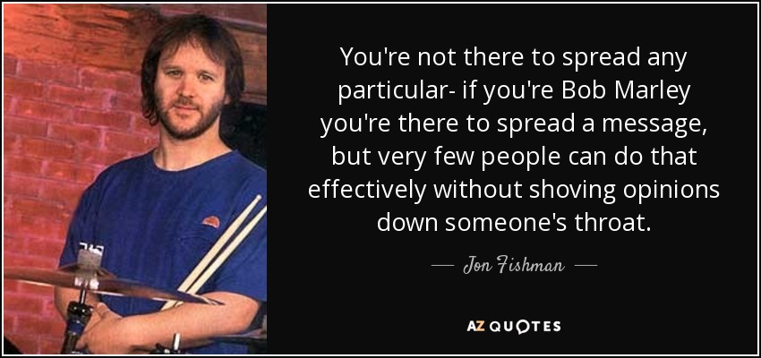 You're not there to spread any particular- if you're Bob Marley you're there to spread a message, but very few people can do that effectively without shoving opinions down someone's throat. - Jon Fishman
