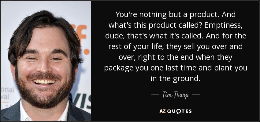 You're nothing but a product. And what's this product called? Emptiness, dude, that's what it's called. And for the rest of your life, they sell you over and over, right to the end when they package you one last time and plant you in the ground. - Tim Tharp