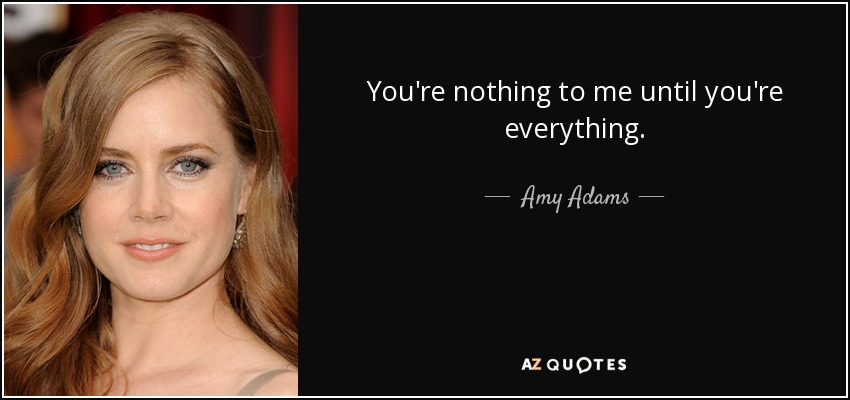 You're nothing to me until you're everything. - Amy Adams