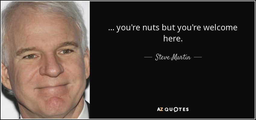 ... you're nuts but you're welcome here. - Steve Martin