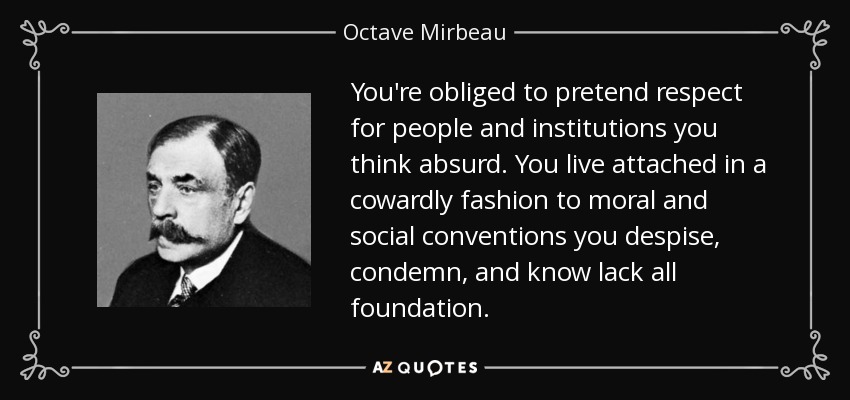 You're obliged to pretend respect for people and institutions you think absurd. You live attached in a cowardly fashion to moral and social conventions you despise, condemn, and know lack all foundation. - Octave Mirbeau