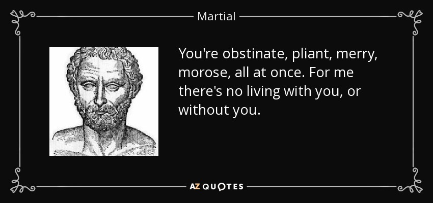 You're obstinate, pliant, merry, morose, all at once. For me there's no living with you, or without you. - Martial