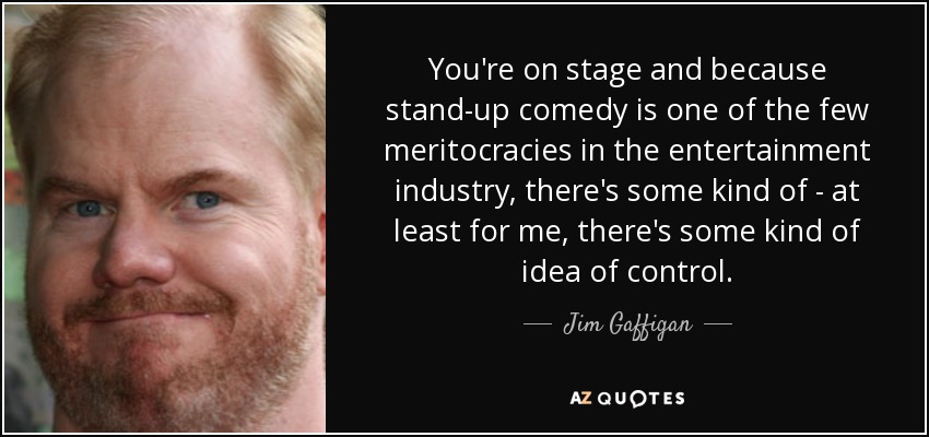 You're on stage and because stand-up comedy is one of the few meritocracies in the entertainment industry, there's some kind of - at least for me, there's some kind of idea of control. - Jim Gaffigan